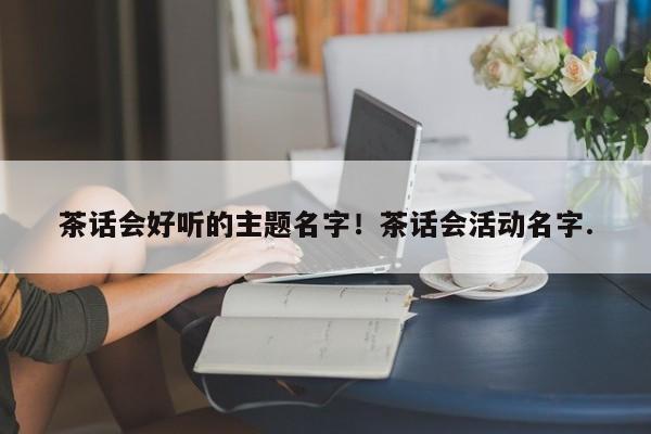 茶话会好听的主题名字！茶话会活动名字.